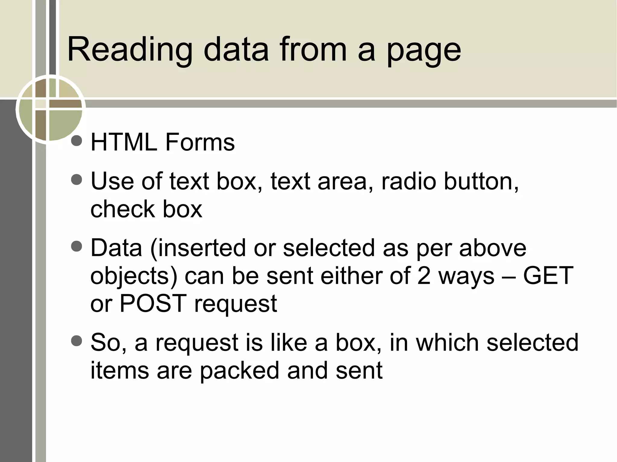 Reading data from a page HTML Forms Use of text box, text area, radio button, check box Data (inserted or selected as per above objects) can be sent either of 2 ways – GET or POST request So, a request is like a box, in which selected items are packed and sent 