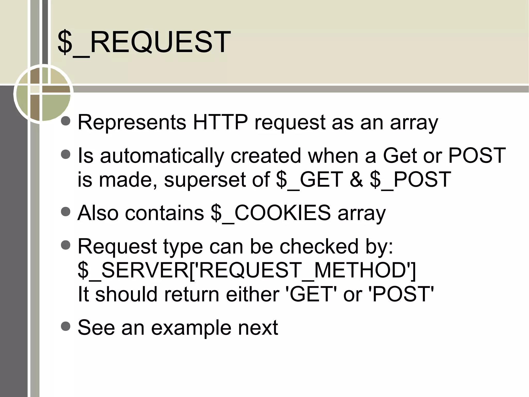 $_REQUEST Represents HTTP request as an array Is automatically created when a Get or POST is made, superset of $_GET & $_POST Also contains $_COOKIES array Request type can be checked by: $_SERVER['REQUEST_METHOD'] It should return either 'GET' or 'POST' See an example next 