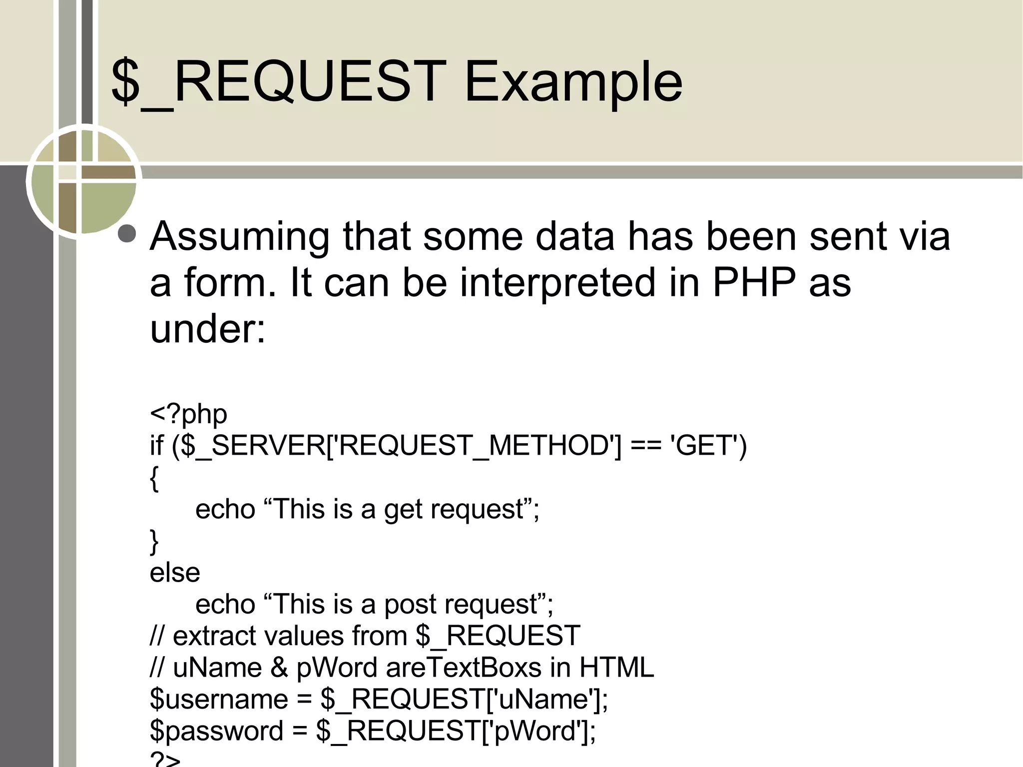 $_REQUEST Example Assuming that some data has been sent via a form. It can be interpreted in PHP as under: <?php if ($_SERVER['REQUEST_METHOD'] == 'GET') { echo “This is a get request”; } else echo “This is a post request”; // extract values from $_REQUEST // uName & pWord areTextBoxs in HTML $username = $_REQUEST['uName']; $password = $_REQUEST['pWord']; ?> 