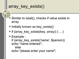 array_key_exists() Similar to isset(), checks if value exists in array Initially known as key_exists() if (array_key_exists(key, array)) { ... } Example : if (array_key_exists('name', $person)) echo &quot;name entered&quot;; else echo &quot;please enter your name&quot;; 