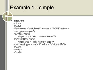 Example 1 - simple index.htm <html> <body> <form name =”test_form1” method = “POST” action = “form_process.php”> <p/>User Name <input type = “text” name = “name”/> <br/><p>User Name <input type = “text” name = “age”/> <br><input type = “submit” value = “Validate Me”/> </form> <body> </html> 