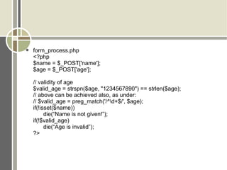form_process.php <?php $name = $_POST['name']; $age = $_POST['age']; // validity of age $valid_age = strspn($age, &quot;1234567890&quot;) == strlen($age); // above can be achieved also, as under: // $valid_age = preg_match('/^\d+$/', $age); if(!isset($name)) die(“Name is not given!”); if(!$valid_age) die(“Age is invalid”); ?> 