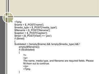 <?php $name = $_POST['name']; $media_type = $_POST['media_type']; $filename = $_POST['filename']; $caption = $_POST['caption']; $tried = ($_POST['tried'] == 'yes'); if ($tried)  { $validated = (!empty($name) && !empty($media_type) && ! empty($filename)); if (!$validated)  { ?> <p> The name, media type, and filename are required fields. Please  fill them out to continue. </p> <?php } 