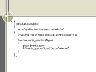 } if ($tried && $validated)  { echo '<p>The item has been created.</p>'; } // was this type of media selected? print &quot;selected&quot; if so function media_selected ($type)  { global $media_type; if ($media_type == $type) { echo &quot;selected&quot;;  } } ?> 