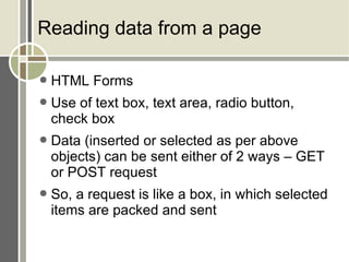 Reading data from a page HTML Forms Use of text box, text area, radio button, check box Data (inserted or selected as per above objects) can be sent either of 2 ways – GET or POST request So, a request is like a box, in which selected items are packed and sent 