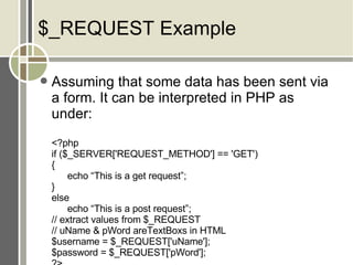$_REQUEST Example Assuming that some data has been sent via a form. It can be interpreted in PHP as under: <?php if ($_SERVER['REQUEST_METHOD'] == 'GET') { echo “This is a get request”; } else echo “This is a post request”; // extract values from $_REQUEST // uName & pWord areTextBoxs in HTML $username = $_REQUEST['uName']; $password = $_REQUEST['pWord']; ?> 