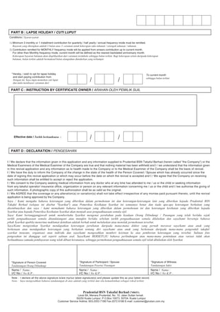 Prudential BSN Takaful Berhad (740651)
Level 8A, Menara Prudential, No. 10, Jalan Sultan Ismail,
50250 Kuala Lumpur. P.O.Box 10073, 50704, Kuala Lumpur
Customer Service Hotline: 603-2053 7188 Fax-2072 6188 E-mail: customer@prubsn.com.my
PART B : LAPSE HOLIDAY / CUTI LUPUT
PART C : INSTRUCTION BY CERTIFICATE OWNER / ARAHAN OLEH PEMILIK SIJIL
PART D : DECLARATION / PENGESAHAN
Conditions / Syarat-syarat:
1) Minimum 3 monthly or 1 installment contribution for quarterly / half yearly / annual frequency mode must be remitted.
Bayaran yang ditetapkan adalah 3 bulan atau /1 caruman untuk kekerapan suku tahunan / setengah tahunan / tahunan.
2) Contribution remitted for MONTHLY frequency mode will be applied from arrears contribution up to current month.
For other than Monthly frequency mode, current month will be defined as the nearest backdated anniversary month.
Kekerapan bayaran bulanan akan diaplikasikan dari caruman terdahulu sehingga bulan terkini. Bagi kekerapan selain daripada kekerapan
bulanan, bulan terkini adalah bermaksud bulan ulangtahun diundurkan yang terhampir.
/ /
"Hereby, i wish to opt for lapse holiday
and start paying contribution from
Dengan ini, Saya ingin memohon cuti luput
dan mula membayar caruman dari
/ /
To current month
sehingga bulan terkini
Effective date / Tarikh berkuatkuasa :
I / We declare that the information given in this application and any information supplied to Prudential BSN Takaful Berhad (herein called "the Company") or the
Medical Examiners of the Medical Examiner of the Company are true and that nothing material has been withheld and I / we understand that the information given
in this revival application and any information as to health made to the Company or to the Medical Examiner of the Company shall be the basis of revival.
I / We have the duty to inform the Company of the change in the state of the health of the Person Covered / Spouse which has already occurred since the
date of signing this revival application or which may occur before the date on which the revival is accepted and I / We agree that the Company on receiving
such information shall be entitled to accept or reject the application.
I / We consent to the Company seeking medical information from any doctor who at any time has attended to me / us or the child or seeking information
from any takaful operator/ insurance office, organization or person on any relevant information concerning me / us or the child and I /we authorise the giving of
such information. A photographic copy of this authorization shall be as valid as the original.
I / We AGREE that the coverage or any alteration(s) or variation(s) shall not take effect irrespective of any monies paid pursuant thereto, until the revival
application is being approved by the Company.
Saya / Kami mengaku bahawa keterangan yang diberikan dalam permohonan ini dan keterangan-keterangan lain yang diberikan kepada Prudential BSN
Takaful Berhad (selepas ini disebut "Syarikat") atau Pemeriksa Kesihatan Syarikat ini semuanya benar dan tiada apa-apa keterangan berkaitan yang
disembunyikan dan saya / kami memahami bahawa keterangan yang diberikan dalam permohonan ini dan keterangan kesihatan yang diberikan kepada
Syarikat atau kepada Pemeriksa Kesihatan Syarikat akan menjadi asas penguatkuasaan semula sijil.
Saya/ Kami bertanggungjawab untuk memberitahu Syarikat mengenai perubahan pada keadaan Orang Dilindungi / Pasangan yang telah berlaku sejak
tarikh penguatkuasaan semula ditandatangani atau mungkin berlaku sebelum tarikh penguatkuasaan semula diluluskan dan saya/kami bersetuju bahawa
pihak Syarikat apabila menerima maklumat detnikian adalah berhak untuk meluluskan atau menolak permohonan tersebut.
Saya/Kami mengizinkan Syarikat mendapatkan keterangan perubatan daripada mana-mana doktor yang pernah merawat saya/kami atau anak yang
berkenaan atau mendapatkan keterangan yang berkaitan tentang diri saya/kami atau anak yang berkenaan daripada mana-mana pengendali takaful/
syarikat insurans, organisasi atau individu dan saya/kami mengesahkan memberi keizinan ke atas pemberian keterangan yang tersebut. Salinan foto
pengesahan ini dianggap sail seperti salinan asal. Saya/Kami BERSETUJU bahawa perlindungan atau mana-mana pemindaan atau variasi tidak akan
berkuatkuasa samada pembayaran wang telah dibuat kerananya, sehingga permohonan penguatkuasaan semula sijil telah diluluskan oleh Syarikat.
*Signature of Person Covered
Tandatangan Orang Dilindungi
Name / Nama :
I/C No / No K/P :
Name / Nama :
I/C No / No K/P :
Name / Nama :
I/C No / No K/P :
*Signature of Participant / Spouse
Tandatangan Peserta/ Pasangan
*Signature of Witness
Tandatangan Saksi
Note : I declare all the above signature is/are my/our latest signature(s) and please update this as your latest record.
Nota : Saya mengesahkan bahawa tandatangan di atas adalah yang terkini dan sila kemaskinikan sebagai rekod terkini
 