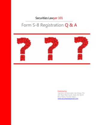 Securities Lawyer 101
Form S-8 Registration Q & A
Published by:
Hamilton & Associates Law Group, P.A.
101 Plaza Real South, Suite 202 North
Boca Raton, Florida 33432
www.securitieslawyer101.com
 