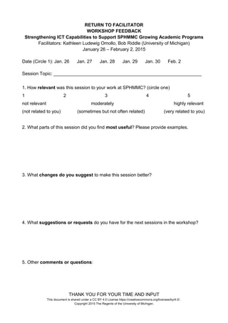 RETURN TO FACILITATOR
WORKSHOP FEEDBACK
Strengthening ICT Capabilities to Support SPHMMC Growing Academic Programs
Facilitators: Kathleen Ludewig Omollo, Bob Riddle (University of Michigan)
January 26 – February 2, 2015
Date (Circle 1): Jan. 26 Jan. 27 Jan. 28 Jan. 29 Jan. 30 Feb. 2
Session Topic: __________________________________________________________
1. How relevant was this session to your work at SPHMMC? (circle one)
1 2 3 4 5
not relevant moderately highly relevant
(not related to you) (sometimes but not often related) (very related to you)
2. What parts of this session did you find most useful? Please provide examples.
3. What changes do you suggest to make this session better?
4. What suggestions or requests do you have for the next sessions in the workshop?
5. Other comments or questions:
THANK YOU FOR YOUR TIME AND INPUT
This document is shared under a CC BY 4.0 License https://creativecommons.org/licenses/by/4.0/.
Copyright 2015 The Regents of the University of Michigan.