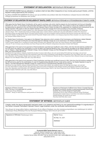 I/We agree that the Takaful Saver Contribution will be used to purchase units which shall be placed into the Investment Unit Account (hereafter
referred to as “IUA” ) in accordance with prescribed allocation rates for each contribution year. The number of units to be credited to IUA shall
be determined by reference to the unit Price at the next Valuation Date to follow the date of the application for installment and endorsement by the
Takaful Operator. I/We agree to elect the Takaful Operator to invest and manage the Funds according to the principles of Shariah.
Saya/Kami bersetuju bahawa Caruman Takaful Saver akan digunakan untuk membeli unit-unit yang akan dimasukkan ke dalam Akaun Unit Pelaburan
(dirujuk sebagai “IUA”) berdasarkan kadar peruntukan untuk setiap caruman tahunan. Jumlah unit yang akan dikreditkan ke dalam IUA seharusnya
ditentukan dengan merujuk kepada Harga Unit pada Tarikh Penilaian serta merta mengikut tarikh permohonan bagi bayaran ansuran dan endorsan oleh
Pengendali Takaful. Saya/Kami bersetuju untuk melantik Pengendali Takaful untuk melabur serta menjaga pengurusan Dana mengikut cara yang bersesuaian
dan menepati hukum-hukum Syariah.
For Takaful Saver Contribution, I/we agree to the Wakalah Fees deduction which consists of the Commission and Distribution related Wakalah
Charge of 5% of the said Contribution and Asset Management Wakalah Charge (as to be mentioned in the Takaful Certificate).
Untuk Caruman Takaful Saver, saya/kami bersetuju dengan potongan Yuran Wakalah yang terdiri dari Yuran Komisen dan Agihan Wakalah berkaitan
sebanyak 5% dari Caruman yang disebutkan dan Yuran Pengurusan Harta Wakalah (sebagaimana dinyatakan di dalam Sijil Takaful).
I/We agree that in the event of non-payment of Total Contribution and there are insufficient units in PUA, units from the IUA shall be credited into
the PUA and to be used for the continuation of cover for Basic and Optional Benefit (if any). Units shall be cancelled by the Takaful Operator to
pay for Tabarru’, Asset Management Wakalah Charge, Service Wakalah Charge and Risk Management Wakalah Charge for unpaid amount of
Basic and Optional Benefit (if any).
Saya/Kami bersetuju bahawa sekiranya Jumlah Keseluruhan Caruman tidak dibayar dan unit-unit di dalam PUA tidak lagi mencukupi, unit-unit dari
IUA akan dimasukkan ke dalam PUA dan akan digunakan untuk meneruskan perlindungan untuk Manfaat Perlindungan Asas dan Pilihan (jika ada), unit-unit
akan dibatalkan oleh Pengendali Takaful untuk potongan Tabarru’, Yuran Perkhidmatan Wakalah dan Yuran Pengurusan Harta Wakalah dengan merujuk kepada
Manfaat Asas dan Manfaat Pilihan (jika ada) yang tidak dibayar.
I/We agree that in the event of non-payment of Total Contribution and there are insufficient amount in ISA, Units from the IUA shall be credited into
the ISA and to be used for the continuation of cover for Supplementary Benefits (if any). Funds will be used by the Takaful Operator to pay for
Tabarru’ and Risk Management Wakalah Charge for unpaid amount of Supplementary Benefits (if any) covered.
Saya/Kami bersetuju bahawa sekiranya Jumlah Keseluruhan Caruman tidak dibayar dan jumlah di dalam ISA tidak lagi mencukupi, unit-unit dari
IUA akan dimasukkan ke dalam ISA dan akan digunakan untuk meneruskan perlindungan untuk Manfaat-manfaat Perlindungan Tambahan (jika ada).
Dana akan digunakan untuk dibatalkan oleh Pengendali Takaful untuk potongan Tabarru’dan Yuran Pengurusan Risiko Wakalah dengan merujuk kepada
Manfaat-manfaat Tambahan (jika ada) yang tidak dibayar.
.
STATEMENT OF DECLARATION / KENYATAAN PENGAKUAN
STATEMENT OF WITNESS / KENYATAAN SAKSI
STATEMENT OF DECLARATION FOR INCLUSION OF TAKAFUL SAVER / KENYATAAN PENGAKUAN UNTUK KEMASUKAN TAKAFUL SAVER
I/We FURTHER AGREE that any alteration or variation shall not take effect irrespective of any monies paid pursuant thereto, until the
request is being approved by the company.
Saya/Kami SETERUSNYA BERSETUJU bahawa apa-apa perubahan atau pindaan tidak akan berkuatkuasa walaupun bayaran telah dibuat
sehingga permohonan ini diluluskan oleh syarikat.
Signature of Person Covered
Note: This box is not applicable for juvenile.
Tandatangan Orang Dilindungi
Perhatian : Ruang ini tidak berkenaan untuk pemohon di bawah umur.
Signature of Participant (if different from Person Covered) Spouse
(If Spouse Contributor benefits is attached/proposed) Parent/Legal
Guardian (for juvenile) Assignee (If applicable)
Tandatangan Peserta (jika berlainan daripada Orang Dilindungi)
Pasangan (jika manfaat Spouse Contributor disertakan/dicadangkan)
Ibubapa/Penjaga sah (untuk bawah umur)
Penerima Serah Hak (jika sesuai)
I hereby certify the above signature(s) was/were made in my presence and that to my own personal knowledge it is signature(s) of
the Person Covered/ Participant/ Spouse/ Parent/ Legal Guardian under the certificate mentioned above.
Saya dengan ini mengesahkan bahawa tandatangan di atas dibuat di hadapan saya dan sepanjang pengetahuan saya tandatangan ini adalah
tandatangan Orang Dilindungi/ Peserta/ Pasangan/ Ibubapa/ Penjaga Sah di bawah sijil tersebut.
Signature of Witness/ Tandatangan Saksi: Name/ Nama:
I/C No./ No. K/P:
Address/
Prudential BSN Takaful Berhad (740651-H)
Level 8A, Menara Prudential, No.10, Jalan Sultan Ismail,
50250 Kuala Lumpur. P.O.Box 10073, 50704, Kuala Lumpur.
Customer Service Hotline: 603-2053 7188 Fax: 603-2072 6188 E-mail: customer@prubsn.com.my
www.prubsn.com.my
 