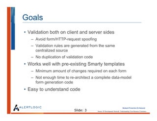 Goals
• Validation both on client and server sides
   – Avoid form/HTTP-request spoofing
   – Validation rules are generated from the same
     centralized source
   – No duplication of validation code
• Works well with pre-existing Smarty templates
   – Minimum amount of changes required on each form
   – Not enough time to re-architect a complete data-model
     form generation code
• Easy to understand code



                           Slide: 3      Source: IP Development Network. Understanding Your Business Customers