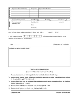 EXPERIENCE IF ANY
                       Experience (From date to date)       Designation    Organisation with address




                       Mode of obtaining the Form           From Bank                  By Post                  Downloaded
 PAYMENT




                       Payment details of                   Bank Draft No. :                                    Amount Rs.
                       application form
                                                            Date :

                                                            Drawn on :



Have you ever studied and discontinued your studies at IIT Delhi ?                            YES         NO


If YES, give Entry number                                                         and the particulars of the programme earlier
attended and the reason for discontinuation.




               Date____________                                                                        (Signature of the Candidate)


     FOR DEPARTMENT/CENTRE’S USE




                                                          FOR P.G. SECTION USE ONLY
                                                    (Recommendations/observations of the office)

                     The candidate may be provisionally admitted/not admitted subject to the following :

1)                   Submission of attested copies of the qualifying degree certificate and marks sheet showing the required
                     % of marks/CGPA by 21.7.2011/ 31.10.2011.

2)                   Submission of proof from the University/Head of the Institution of having appeared/passed in the qualifying
                     Degree Examination by 21.7.2011.

3)                   Submission of CEED Score / Percentile Card (in original) by 21.7.2011.

4)                   Submission of relieving certificate from Employer by 21.7.2011.


                     DR/AR (PGS&R)                                                                         Signature of OS (PGS&R)
 