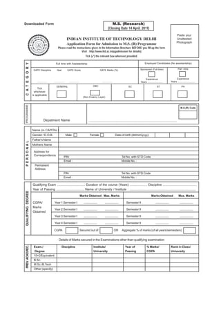 Downloaded Form                                                                                                         M.S. (Research)
                                                                                                                     (Closing Date 14 April, 2011)
                                                                                                                                                                                                             Paste your
                                                              INDIAN INSTITUTE OF TECHNOLOGY DELHI                                                                                                           Unattested
                                                                                                                                                                                                             Photograph
                                                              Application Form for Admission to M.S. (R) Programme
                                                 Please read the instructions given in the Information Brochure BEFORE you fill up the form
                                                                      Visit : http://www.iitd.ac.in/pgadmission for details)
                                                                                        Tick (✓) the relevant box wherever provided.

                                                                                                                                                                    Employed Candidates (No assistantship)
C A T E G O R Y




                                             Full time with Assistantship

                     GATE Discipline           Year            GATE Score                                 GATE Marks (%)                                      Sponsored (Full-time)                              Part -time



                                                                                                                                                                   Experience                              Experience
                        ................   ................     ................                             ................                                  Years ......................           Years .........................

                                              GENERAL                                            OBC                                           SC                                   ST                              PH
                        Tick
                      whichever
                    is applicable
                                                                                     (Non-Creamy Layer)
PROGRAMME




                                                                                                                                                                                                                   M.S.(R) Code




                                 Depatment Name                                             ..................................................................................................................


                    Name (in CAPITAL)
                    Gender / D.O.B.                           Male                           Female                             Date-of-birth (dd/mm/yyyy)
                    Father’s Name
PERSONAL




                    Mothers Name

                     Address for
                     Correspondence
                                                          PIN:                                                                        Tel No. with STD Code
                                                          Email :                                                                     Mobile No. :
                      Permanent
                      Address
                                                         PIN:                                                                         Tel No. with STD Code
                                                         Email :                                                                      Mobile No. :

                    Qualifying Exam ................................ Duration of the course (Years) .................... Discipline .......................................
                    Year of Passing .................................Name of University / Institute : ............................................................................
QUALIFYING DEGREE




                                                                                   Marks Obtained Max. Marks                                                                Marks Obtained                       Max. Marks

                    CGPA/                  Year 1 Semester I                          .................         .................           Semester II                           .................               .................
                    Marks
                                           Year 2 Semester I                          .................         .................           Semester II                           .................               .................
                    Obtained
                                           Year 3 Semester I                          .................         .................           Semester II                           .................               .................

                                           Year 4 Semester I                          .................         .................           Semester II                           .................               .................

                                           CGPA                                    Secured out of                               OR    Aggregate % of marks (of all years/semesters)


                                                  Details of Marks secured in the Examinations other than qualifying examination
PREV. ACAD.REC.




                     Exam./                           Discipline                                  Institute/                              Year of                     % Marks/                        Rank in Class/
                     Degree                                                                       University                              Passing                     CGPA                            University
                     10+2/Equivalent
                     B.Sc.
                     M.Sc./B.Tech
                     Other (specify)
 