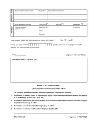 EXPERIENCE IF ANY
                       Experience (From date to date)       Designation    Organisation with address




                       Mode of obtaining the Form           From Bank                  By Post                  Downloaded
 PAYMENT




                       Payment details of                   Bank Draft No. :                                    Amount Rs.
                       application form
                                                            Date :

                                                            Drawn on :



Have you ever studied and discontinued your studies at IIT Delhi ?                            YES         NO


If YES, give Entry number                                                         and the particulars of the programme earlier
attended and the reason for discontinuation.




               Date____________                                                                        (Signature of the Candidate)


     FOR DEPARTMENT/CENTRE’S USE




                                                          FOR P.G. SECTION USE ONLY
                                                    (Recommendations/observations of the office)

                     The candidate may be provisionally admitted/not admitted subject to the following :

1)                   Submission of attested copies of the qualifying degree certificate and marks sheet showing the required
                     % of marks/CGPA by 21.7.2011/ 31.10.2011.

2)                   Submission of proof from the University/Head of the Institution of having appeared/passed in the qualifying
                     Degree Examination by 21.7.2011.

3)                   Submission of GATE Score Card (in original) by 21.7.2011.

4)                   Submission of relieving certificate from Employer by 21.7.2011.




                     DR/AR (PGS&R)                                                                         Signature of OS (PGS&R)
 