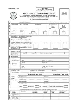 Downloaded Form                                                                                                              M.Tech.
                                                                                                                     (Closing Date 14 April, 2011)
                                                                                                                                                                                                           Paste your
                                                               INDIAN INSTITUTE OF TECHNOLOGY DELHI                                                                                                        Unattested
                                                                                                                                                                                                           Photograph
                                                               Application Form for Admission to M.Tech. Programmes
                                                  Please read the instructions given in the Information Brochure BEFORE you fill up the form
                                                                       Visit : http://www.iitd.ac.in/pgadmission for details)
                                                                                         Tick (✓) the relevant box wherever provided.

                                                                                                                                                                  Employed Candidates (No assistantship)
C A T E G O R Y




                                              Full time with Assistantship

                     GATE Discipline            Year            GATE Score                                 GATE Marks (%)                                    Sponsored (Full-time)                          Part -time



                                                                                                                                                                 Experience                              Experience
                         ................   ................     ................                            ................                                Years ......................           Years .........................

                                               GENERAL                                            OBC                                         SC                                 ST                              PH
                        Tick
                      whichever
                    is applicable
                                                                                      (Non-Creamy Layer)


                    Write the name of the Depatment/Centre (in case
                    of Deptt/Centre M.Tech Programmes)
PROGRAMME




                                           OR
                    The name of the Interdisciplinary M.Tech. Prog.
                    Note : Only one of these options is allowed in one form                           ..................................................................................................................
                    Candidate can indicate upto four preferences using                                     Option 1                        Option 2                           Option 3                           Option 4
                    M.Tech. programmes codes in the same deptt. /
                    centre.
                    In case of application to interdisciplinary M.Tech
                    programme, only option 1 box to be filled with
                    the desired IDP Code


                    Name (in CAPITAL)
                    Gender / D.O.B.                            Male                           Female                            Date-of-birth (dd/mm/yyyy)
                    Father’s Name
PERSONAL




                    Mothers Name

                      Address for
                      Correspondence
                                                           PIN:                                                                      Tel No. with STD Code
                                                           Email :                                                                   Mobile No. :
                       Permanent
                       Address
                                                          PIN:                                                                       Tel No. with STD Code
                                                          Email :                                                                    Mobile No. :

                    Qualifying Exam ................................ Duration of the course (Years) .................... Discipline .......................................
                    Year of Passing .................................Name of University / Institute : ............................................................................
QUALIFYING DEGREE




                                                                                    Marks Obtained Max. Marks                                                             Marks Obtained                     Max. Marks

                    CGPA/                   Year 1 Semester I                          .................        .................          Semester II                          .................              .................
                    Marks
                                            Year 2 Semester I                          .................        .................          Semester II                          .................              .................
                    Obtained
                                            Year 3 Semester I                          .................        .................          Semester II                          .................              .................

                                            Year 4 Semester I                          .................        .................          Semester II                          .................              .................

                                            CGPA                                    Secured out of                              OR    Aggregate % of marks (of all years/semesters)

                                                   Details of Marks secured in the Examinations other than qualifying examination
PREV. ACAD.REC.




                     Exam./                            Discipline                                  Institute/                             Year of                    % Marks/                       Rank in Class/
                     Degree                                                                        University                             Passing                    CGPA                           University
                     10+2/Equivalent
                     B.Sc.
                     M.Sc./B.Tech
                     Other (specify)
 