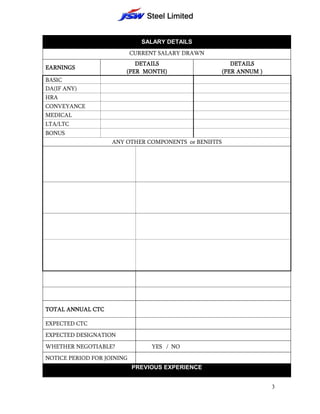 SALARY DETAILS
                            CURRENT SALARY DRAWN
                           DETAILS                        DETAILS
EARNINGS
                        (PER MONTH)                    (PER ANNUM )
BASIC
DA(IF ANY)
HRA
CONVEYANCE
MEDICAL
LTA/LTC
BONUS
                    ANY OTHER COMPONENTS or BENIFITS




TOTAL ANNUAL CTC

EXPECTED CTC
EXPECTED DESIGNATION
WHETHER NEGOTIABLE?              YES / NO
NOTICE PERIOD FOR JOINING
                            PREVIOUS EXPERIENCE


                                                                      3
 