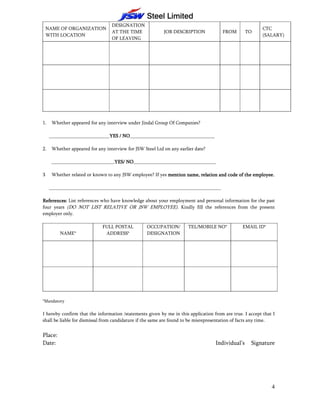 DESIGNATION
    NAME OF ORGANIZATION                                                                                  CTC
                                  AT THE TIME              JOB DESCRIPTION            FROM        TO
    WITH LOCATION                                                                                         (SALARY)
                                  OF LEAVING




1.    Whether appeared for any interview under Jindal Group Of Companies?

     _________________________YES / NO
                              YES NO___________________________________

2.    Whether appeared for any interview for JSW Steel Ltd on any earlier date?

      __________________________YES/ NO
                                YES/ NO__________________________________

3     Whether related or known to any JSW employee? If yes mention name, relation and code of the employee.

     _______________________________________________________________________

References: List references who have knowledge about your employment and personal information for the past
four years (DO NOT LIST RELATIVE OR JSW EMPLOYEE). Kindly fill the references from the present
employer only.

                              FULL POSTAL          OCCUPATION/        TEL/MOBILE NO*            EMAIL ID*
          NAME*                ADDRESS*            DESIGNATION




*Mandatory

I hereby confirm that the information /statements given by me in this application from are true. I accept that I
shall be liable for dismissal from candidature if the same are found to be misrepresentation of facts any time.


Place:
Date:                                                                              Individual’s     Signature




                                                                                                              4
 
