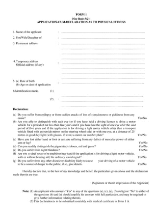 FORM 1
[See Rule 5(2)]
APPLICATION-CUM-DECLARATION AS TO PHYSICAL FITNESS
1. Name of the applicant : ……………………………………………………………………………
2. Son/Wife/Daughter of : ……………………………………………………………………………
3. Permanent address : ……………………………………………………………………………
……………………………………………………………………………
……………………………………………………………………………
……………………………………………………………………………
4.Temporary address
Official address (if any)
5. (a) Date of birth
(b) Age on date of application
: ……………………………………………………………………………
……………………………………………………………………………
……………………………………………………………………………
……………………………………………………………………………
: …………………………………………………………………………..
6.Identification marks (1)
(2) :
Declaration:
………………………………………………………………………….
………………………………………………………………………….
………………………………………………………………………….
(a) Do you suffer from epilepsy or from sudden attacks of loss of consciousness or giddiness from any
cause? Yes/No
(b) Are you able to distinguish with each eye (or if you have held a driving licence to drive a motor
vehicle for a period of not less than five years and if you have lost the sight of one eye after the said
period of five years and if the application is for driving a light motor vehicle other than a transport
vehicle fitted with an outside mirror on the steering wheel side) or with one eye, at a distance of 25
metres in good day light (with glasses, if worn) a motor car number plate? Yes/No
(c) Have you lost either hand or foot or are you suffering from any defect of muscular power of either
arm or leg? Yes/No
(d) Can you readily distinguish the pigmentary colours, red and green? Yes/No
(e) Do you suffer from night blindness? Yes/No
(f) Are you so deaf so as to be unable to hear (and if the application is for driving a light motor vehicle,
with or without hearing aid) the ordinary sound signal? Yes/No
(g) Do you suffer from any other disease or disability likely to cause your driving of a motor vehicle
to be a source of danger to the public, if so, give details. Yes/No
I hereby declare that, to the best of my knowledge and belief, the particulars given above and the declaration
made therein are true.
(Signature or thumb impression of the Applicant)
Note: (1) An applicant who answers "Yes" to any of the questions (a), (c), (e), (f) and (g) or "No" to either of
the questions (b) and (s) should amplify his answers with full particulars, and may be required to
give further information relating thereto.
(2) This declaration is to be submitted invariably with medical certificate in Form 1 A.
 