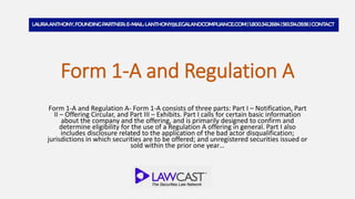 Form 1-A and Regulation A
Form 1-A and Regulation A- Form 1-A consists of three parts: Part I – Notification, Part
II – Offering Circular, and Part III – Exhibits. Part I calls for certain basic information
about the company and the offering, and is primarily designed to confirm and
determine eligibility for the use of a Regulation A offering in general. Part I also
includes disclosure related to the application of the bad actor disqualification;
jurisdictions in which securities are to be offered; and unregistered securities issued or
sold within the prior one year…
 