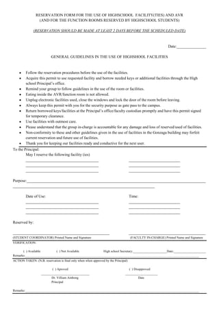 RESERVATION FORM FOR THE USE OF HIGHSCHOOL FACILITY(TIES) AND AVR<br />(AND FOR THE FUNCTION ROOMS RESERVED BY HIGHSCHOOL STUDENTS)<br />(RESERVATION SHOULD BE MADE AT LEAST 2 DAYS BEFORE THE SCHEDULED DATE)<br />Date:_______________<br />GENERAL GUIDELINES IN THE USE OF HIGHSHOOL FACILITIES<br />Follow the reservation procedures before the use of the facilities.