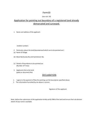 Form10
(see rule .43)
Application for pointing out boundary of a registered land already
demarcated and surveyed.
1. Name and address of the applicant.
(mobile number)
2. Particulars about the land (boundariesof which are to be pointed out )
(a) Name of Village
(b) Block No/Survey No and Sub division No.
(c) Details of boundaries to be pointed out
(Number of f lines)
3. Applicants tile to the land
(patta or document No)
DECLARATION
1. I agree to the payment of fees for pointing out the boundaries specified above.
2. The information furnished by me above is correct.
Signature of the applicant.
Note- before the submission of the application kindly verify FMB of the land and ensure that sub division
sketch of your land is available.
 