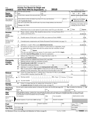 Department of the Treasury—Internal Revenue Service
Form                          Income Tax Return for Single and
1040EZ                        Joint Filers With No Dependents (99)                                     2010                                                    OMB No. 1545-0074
                        P      Your first name and initial                          Last name                                                       Your social security number
Name,                   R      Paul
                               Eric                                                 Kim
                                                                                    Lee                                                                  123         67      4589
                                                                                                                                                                            45
Address,                I
                        N      If a joint return, spouse’s first name and initial   Last name                                                       Spouse’s social security number
and SSN                 T

See separate            C      Home address (number and street). If you have a P.O. box, see instructions.                        Apt. no.                Make sure the SSN(s)
instructions.           L
                        E
                                301 Fayetteville Street                                                                                                    above are correct.
                        A      City, town or post office, state, and ZIP code. If you have a foreign address, see instructions.
                        R                                                                                                                           Checking a box below will not
Presidential            L       Raleigh, NC 27601                                                                                                   change your tax or refund.
Election                Y
Campaign
(see page 9)                          Check here if you, or your spouse if a joint return, want $3 to go to this fund .                .               You                   Spouse

Income                         1      Wages, salaries, and tips. This should be shown in box 1 of your Form(s) W-2.
                                      Attach your Form(s) W-2.                                                                                       1                    55,000 00
                                                                                                                                                                          45,000
Attach
Form(s) W-2
here.                          2      Taxable interest. If the total is over $1,500, you cannot use Form 1040EZ.                                     2                            0 00
Enclose, but do
not attach, any                3      Unemployment compensation and Alaska Permanent Fund dividends (see page 11).                                   3                            0 00
payment.
                               4      Add lines 1, 2, and 3. This is your adjusted gross income.                                                     4                    45,000
                                                                                                                                                                          55,000 00
You may be
                               5      If someone can claim you (or your spouse if a joint return) as a dependent, check
entitled to a larger
deduction if you                      the applicable box(es) below and enter the amount from the worksheet on back.
file Form 1040A or                        You                Spouse
1040. See Before
                                      If no one can claim you (or your spouse if a joint return), enter $9,350 if single;
You Begin on
page 4.                               $18,700 if married filing jointly. See back for explanation.                                                   5                     9,350 00
                               6      Subtract line 5 from line 4. If line 5 is larger than line 4, enter -0-.
                                      This is your taxable income.                                                                                   60                   35,650 00
                                                                                                                                                                          45,650
                              7       Federal income tax withheld from Form(s) W-2 and 1099.                                                         7                        0 00
Payments,                     8       Making work pay credit (see worksheet on back).                                                                8                      400 00
Credits,                      9a      Earned income credit (EIC) (see page 13).                                                                      9a                       0 00
and Tax                         b     Nontaxable combat pay election.                                9b                   0 00
                             10       Add lines 7, 8, and 9a. These are your total payments and credits.                                            10                     7,538 00
                                                                                                                                                                               0
                             11       Tax. Use the amount on line 6 above to find your tax in the tax table on pages 27
                                      through 35 of the instructions. Then, enter the tax from the table on this line.                              11                     5,925
                                                                                                                                                                           7,538 00
Refund                       12a      If line 10 is larger than line 11, subtract line 11 from line 10. This is your refund.
                                      If Form 8888 is attached, check here                                                                          12a
Have it directly
deposited! See
page 18 and fill in             b     Routing number                                                        c Type:          Checking           Savings
12b, 12c,
and 12d or
Form 8888.                      d     Account number

Amount                       13       If line 11 is larger than line 10, subtract line 10 from line 11. This is
You Owe                               the amount you owe. For details on how to pay, see page 19.                                                   13                     5,525
                                                                                                                                                                           7,538 00
                            Do you want to allow another person to discuss this return with the IRS (see page 20)?                           Yes. Complete the following.            No
Third Party
Designee                    Designee’s                                                    Phone                                      Personal identification
                            name                                                          no.                                        number (PIN)
Sign                        Under penalties of perjury, I declare that I have examined this return, and to the best of my knowledge and belief, it is true, correct, and
                            accurately lists all amounts and sources of income I received during the tax year. Declaration of preparer (other than the taxpayer) is based
Here                        on all information of which the preparer has any knowledge.
                            Your signature                                               Date            Your occupation                            Daytime phone number
Joint return? See
page 6.
Keep a copy for             Spouse’s signature. If a joint return, both must sign.          Date           Spouse’s occupation
your records.
                       Print/Type preparer’s name                           Preparer’s signature                              Date                                         PTIN
Paid                                                                                                                                                  Check       if
                                                                                                                                                      self-employed
Preparer
                       Firm’s name                                                                                                                   Firm's EIN
Use Only               Firm’s address                                                                                                                Phone no.
For Disclosure, Privacy Act, and Paperwork Reduction Act Notice, see page 36.                                      Cat. No. 11329W                              Form 1040EZ (2010)
 