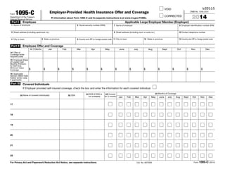 600115VOID
CORRECTED
Form 1095-CDepartment of the Treasury
Internal Revenue Service
Employer-Provided Health Insurance Offer and Coverage
▶ Information about Form 1095-C and its separate instructions is at www.irs.gov/f1095c.
OMB No. 1545-2251
2014
Part I Employee
1 Name of employee 2 Social security number (SSN)
3 Street address (including apartment no.)
4 City or town 5 State or province 6 Country and ZIP or foreign postal code
Applicable Large Employer Member (Employer)
7 Name of employer 8 Employer identification number (EIN)
9 Street address (including room or suite no.) 10 Contact telephone number
11 City or town 12 State or province 13 Country and ZIP or foreign postal code
Part II Employee Offer and Coverage
All 12 Months Jan Feb Mar Apr May June July Aug Sept Oct Nov Dec
14 Offer of
Coverage (enter
required code)
15 Employee Share
of Lowest Cost
Monthly Premium,
for Self-Only
Minimum Value
Coverage $ $ $ $ $ $ $ $ $ $ $ $ $
16 Applicable
Section 4980H Safe
Harbor (enter code,
if applicable)
Part III Covered Individuals
If Employer provided self-insured coverage, check the box and enter the information for each covered individual.
(a) Name of covered individual(s) (b) SSN
(c) DOB (If SSN is
not available)
(d) Covered
all 12 months
(e) Months of Coverage
Jan Feb Mar Apr May June July Aug Sept Oct Nov Dec
17
18
19
20
21
22
For Privacy Act and Paperwork Reduction Act Notice, see separate instructions. Cat. No. 60705M Form 1095-C (2014)
 