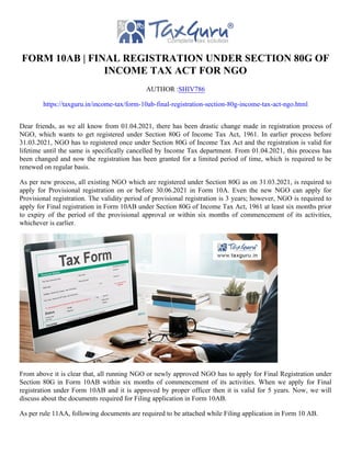 FORM 10AB | FINAL REGISTRATION UNDER SECTION 80G OF
INCOME TAX ACT FOR NGO
AUTHOR :SHIV786
https://taxguru.in/income-tax/form-10ab-final-registration-section-80g-income-tax-act-ngo.html
Dear friends, as we all know from 01.04.2021, there has been drastic change made in registration process of
NGO, which wants to get registered under Section 80G of Income Tax Act, 1961. In earlier process before
31.03.2021, NGO has to registered once under Section 80G of Income Tax Act and the registration is valid for
lifetime until the same is specifically cancelled by Income Tax department. From 01.04.2021, this process has
been changed and now the registration has been granted for a limited period of time, which is required to be
renewed on regular basis.
As per new process, all existing NGO which are registered under Section 80G as on 31.03.2021, is required to
apply for Provisional registration on or before 30.06.2021 in Form 10A. Even the new NGO can apply for
Provisional registration. The validity period of provisional registration is 3 years; however, NGO is required to
apply for Final registration in Form 10AB under Section 80G of Income Tax Act, 1961 at least six months prior
to expiry of the period of the provisional approval or within six months of commencement of its activities,
whichever is earlier.
From above it is clear that, all running NGO or newly approved NGO has to apply for Final Registration under
Section 80G in Form 10AB within six months of commencement of its activities. When we apply for Final
registration under Form 10AB and it is approved by proper officer then it is valid for 5 years. Now, we will
discuss about the documents required for Filing application in Form 10AB.
As per rule 11AA, following documents are required to be attached while Filing application in Form 10 AB.
 