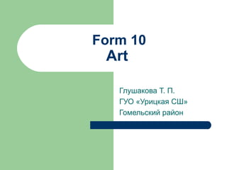 Form 10
 Art

   Глушакова Т. П.
   ГУО «Урицкая СШ»
   Гомельский район
 