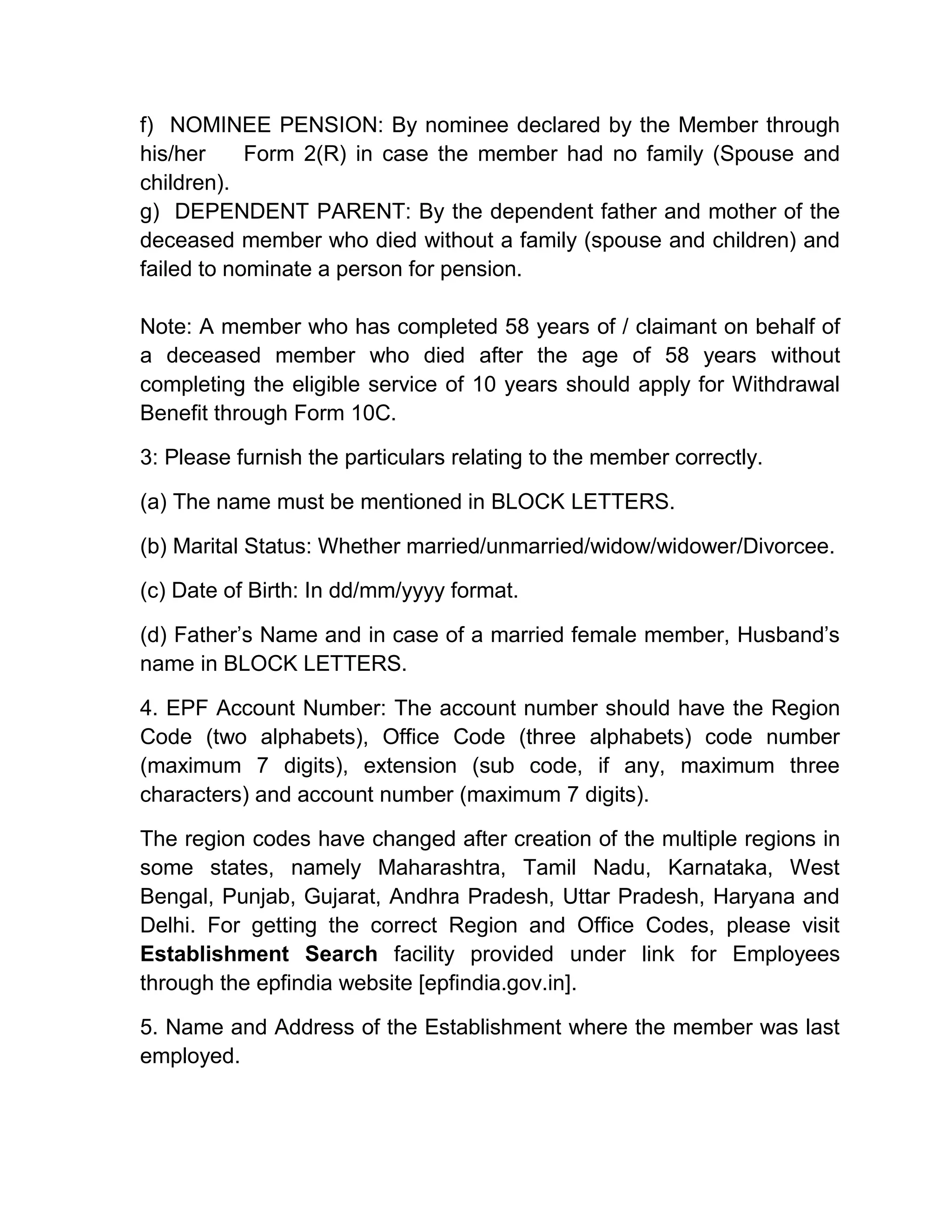 f) NOMINEE PENSION: By nominee declared by the Member through
his/her Form 2(R) in case the member had no family (Spouse and
children).
g) DEPENDENT PARENT: By the dependent father and mother of the
deceased member who died without a family (spouse and children) and
failed to nominate a person for pension.
Note: A member who has completed 58 years of / claimant on behalf of
a deceased member who died after the age of 58 years without
completing the eligible service of 10 years should apply for Withdrawal
Benefit through Form 10C.
3: Please furnish the particulars relating to the member correctly.
(a) The name must be mentioned in BLOCK LETTERS.
(b) Marital Status: Whether married/unmarried/widow/widower/Divorcee.
(c) Date of Birth: In dd/mm/yyyy format.
(d) Father’s Name and in case of a married female member, Husband’s
name in BLOCK LETTERS.
4. EPF Account Number: The account number should have the Region
Code (two alphabets), Office Code (three alphabets) code number
(maximum 7 digits), extension (sub code, if any, maximum three
characters) and account number (maximum 7 digits).
The region codes have changed after creation of the multiple regions in
some states, namely Maharashtra, Tamil Nadu, Karnataka, West
Bengal, Punjab, Gujarat, Andhra Pradesh, Uttar Pradesh, Haryana and
Delhi. For getting the correct Region and Office Codes, please visit
Establishment Search facility provided under link for Employees
through the epfindia website [epfindia.gov.in].
5. Name and Address of the Establishment where the member was last
employed.
 