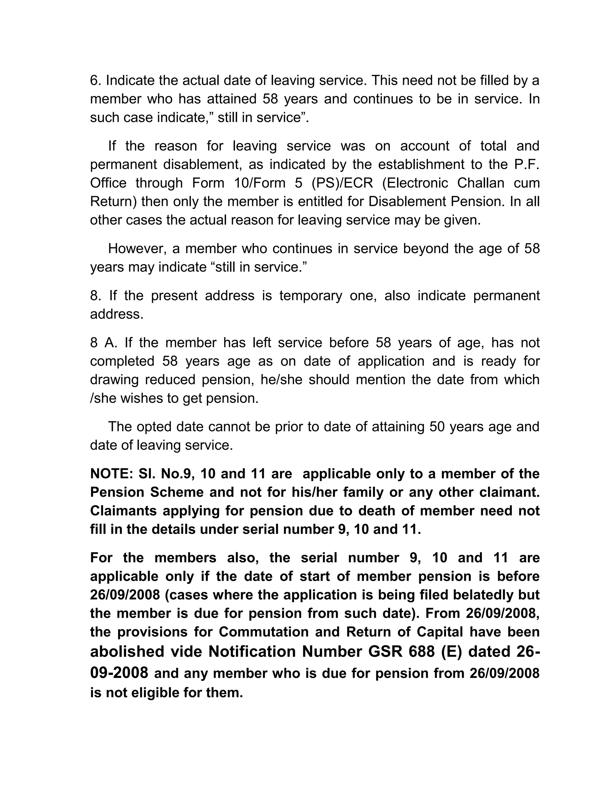 6. Indicate the actual date of leaving service. This need not be filled by a
member who has attained 58 years and continues to be in service. In
such case indicate,” still in service”.
If the reason for leaving service was on account of total and
permanent disablement, as indicated by the establishment to the P.F.
Office through Form 10/Form 5 (PS)/ECR (Electronic Challan cum
Return) then only the member is entitled for Disablement Pension. In all
other cases the actual reason for leaving service may be given.
However, a member who continues in service beyond the age of 58
years may indicate “still in service.”
8. If the present address is temporary one, also indicate permanent
address.
8 A. If the member has left service before 58 years of age, has not
completed 58 years age as on date of application and is ready for
drawing reduced pension, he/she should mention the date from which
/she wishes to get pension.
The opted date cannot be prior to date of attaining 50 years age and
date of leaving service.
NOTE: Sl. No.9, 10 and 11 are applicable only to a member of the
Pension Scheme and not for his/her family or any other claimant.
Claimants applying for pension due to death of member need not
fill in the details under serial number 9, 10 and 11.
For the members also, the serial number 9, 10 and 11 are
applicable only if the date of start of member pension is before
26/09/2008 (cases where the application is being filed belatedly but
the member is due for pension from such date). From 26/09/2008,
the provisions for Commutation and Return of Capital have been
abolished vide Notification Number GSR 688 (E) dated 26-
09-2008 and any member who is due for pension from 26/09/2008
is not eligible for them.
 