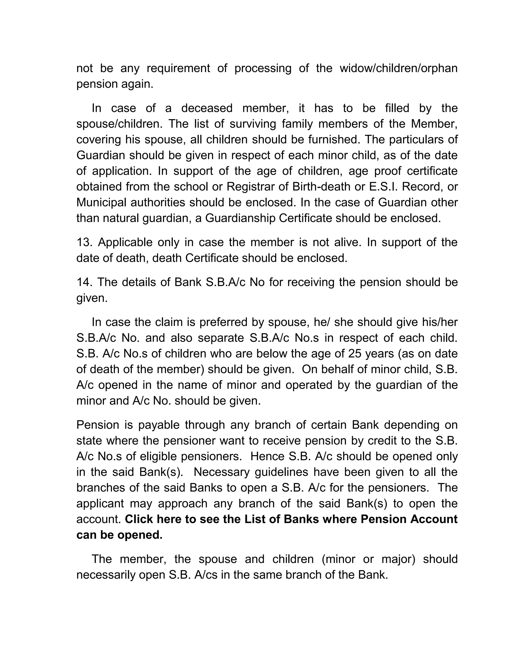 not be any requirement of processing of the widow/children/orphan
pension again.
In case of a deceased member, it has to be filled by the
spouse/children. The list of surviving family members of the Member,
covering his spouse, all children should be furnished. The particulars of
Guardian should be given in respect of each minor child, as of the date
of application. In support of the age of children, age proof certificate
obtained from the school or Registrar of Birth-death or E.S.I. Record, or
Municipal authorities should be enclosed. In the case of Guardian other
than natural guardian, a Guardianship Certificate should be enclosed.
13. Applicable only in case the member is not alive. In support of the
date of death, death Certificate should be enclosed.
14. The details of Bank S.B.A/c No for receiving the pension should be
given.
In case the claim is preferred by spouse, he/ she should give his/her
S.B.A/c No. and also separate S.B.A/c No.s in respect of each child.
S.B. A/c No.s of children who are below the age of 25 years (as on date
of death of the member) should be given. On behalf of minor child, S.B.
A/c opened in the name of minor and operated by the guardian of the
minor and A/c No. should be given.
Pension is payable through any branch of certain Bank depending on
state where the pensioner want to receive pension by credit to the S.B.
A/c No.s of eligible pensioners. Hence S.B. A/c should be opened only
in the said Bank(s). Necessary guidelines have been given to all the
branches of the said Banks to open a S.B. A/c for the pensioners. The
applicant may approach any branch of the said Bank(s) to open the
account. Click here to see the List of Banks where Pension Account
can be opened.
The member, the spouse and children (minor or major) should
necessarily open S.B. A/cs in the same branch of the Bank.
 