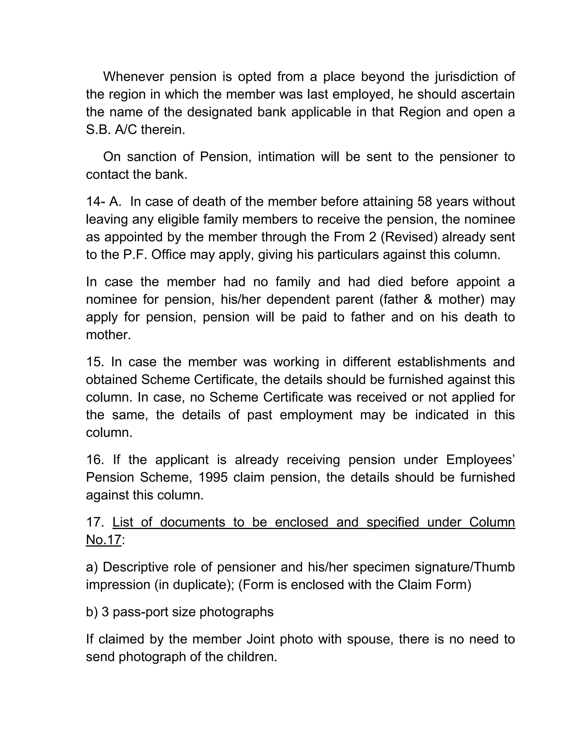 Whenever pension is opted from a place beyond the jurisdiction of
the region in which the member was last employed, he should ascertain
the name of the designated bank applicable in that Region and open a
S.B. A/C therein.
On sanction of Pension, intimation will be sent to the pensioner to
contact the bank.
14- A. In case of death of the member before attaining 58 years without
leaving any eligible family members to receive the pension, the nominee
as appointed by the member through the From 2 (Revised) already sent
to the P.F. Office may apply, giving his particulars against this column.
In case the member had no family and had died before appoint a
nominee for pension, his/her dependent parent (father & mother) may
apply for pension, pension will be paid to father and on his death to
mother.
15. In case the member was working in different establishments and
obtained Scheme Certificate, the details should be furnished against this
column. In case, no Scheme Certificate was received or not applied for
the same, the details of past employment may be indicated in this
column.
16. If the applicant is already receiving pension under Employees’
Pension Scheme, 1995 claim pension, the details should be furnished
against this column.
17. List of documents to be enclosed and specified under Column
No.17:
a) Descriptive role of pensioner and his/her specimen signature/Thumb
impression (in duplicate); (Form is enclosed with the Claim Form)
b) 3 pass-port size photographs
If claimed by the member Joint photo with spouse, there is no need to
send photograph of the children.
 