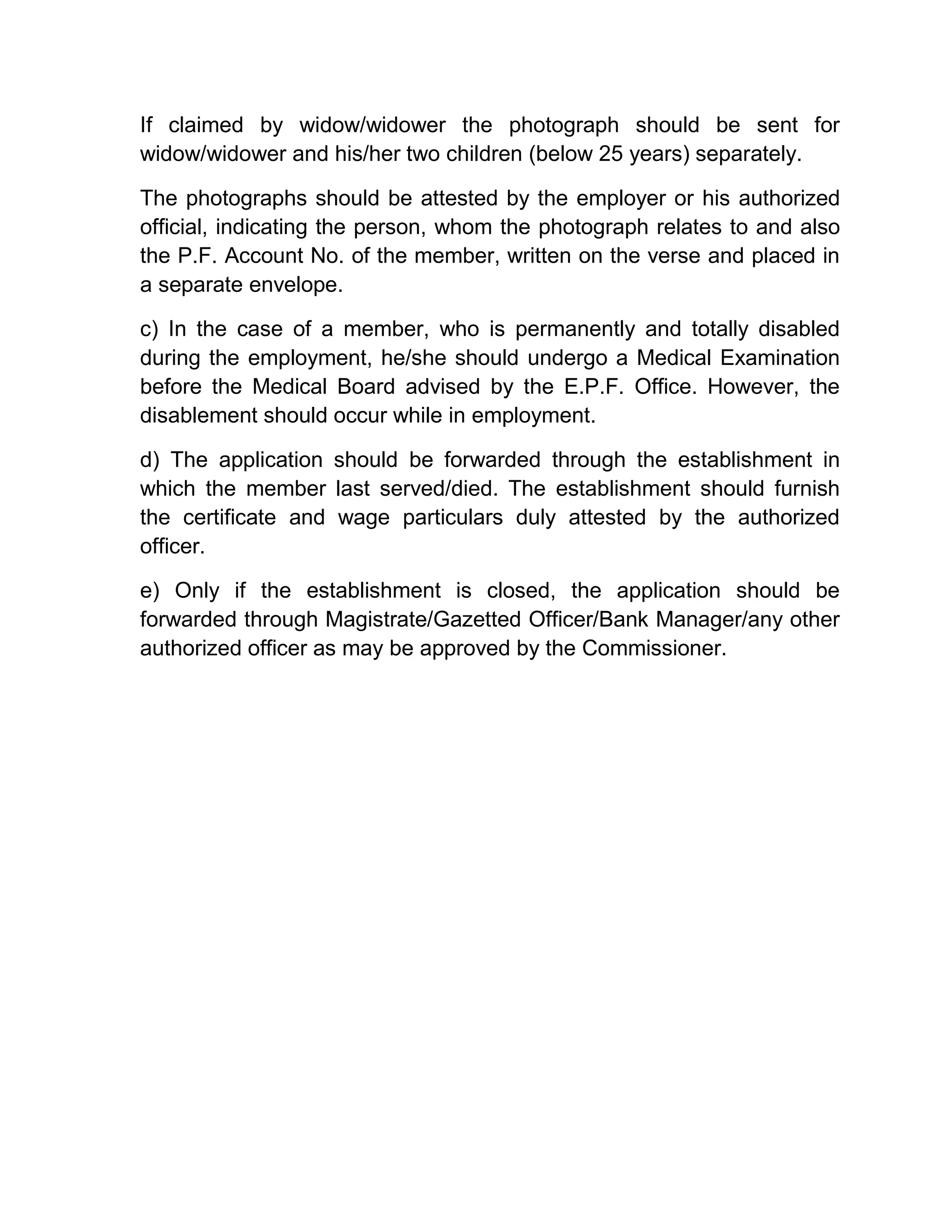 If claimed by widow/widower the photograph should be sent for
widow/widower and his/her two children (below 25 years) separately.
The photographs should be attested by the employer or his authorized
official, indicating the person, whom the photograph relates to and also
the P.F. Account No. of the member, written on the verse and placed in
a separate envelope.
c) In the case of a member, who is permanently and totally disabled
during the employment, he/she should undergo a Medical Examination
before the Medical Board advised by the E.P.F. Office. However, the
disablement should occur while in employment.
d) The application should be forwarded through the establishment in
which the member last served/died. The establishment should furnish
the certificate and wage particulars duly attested by the authorized
officer.
e) Only if the establishment is closed, the application should be
forwarded through Magistrate/Gazetted Officer/Bank Manager/any other
authorized officer as may be approved by the Commissioner.
 