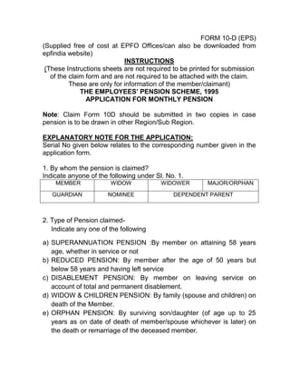 FORM 10-D (EPS)
(Supplied free of cost at EPFO Offices/can also be downloaded from
epfindia website)
INSTRUCTIONS
(These Instructions sheets are not required to be printed for submission
of the claim form and are not required to be attached with the claim.
These are only for information of the member/claimant)
THE EMPLOYEES’ PENSION SCHEME, 1995
APPLICATION FOR MONTHLY PENSION
Note: Claim Form 10D should be submitted in two copies in case
pension is to be drawn in other Region/Sub Region.
EXPLANATORY NOTE FOR THE APPLICATION:
Serial No given below relates to the corresponding number given in the
application form.
1. By whom the pension is claimed?
Indicate anyone of the following under Sl. No. 1.
MEMBER WIDOW WIDOWER MAJOR/ORPHAN
GUARDIAN NOMINEE DEPENDENT PARENT
2. Type of Pension claimed-
Indicate any one of the following
a) SUPERANNUATION PENSION :By member on attaining 58 years
age, whether in service or not
b) REDUCED PENSION: By member after the age of 50 years but
below 58 years and having left service
c) DISABLEMENT PENSION: By member on leaving service on
account of total and permanent disablement.
d) WIDOW & CHILDREN PENSION: By family (spouse and children) on
death of the Member.
e) ORPHAN PENSION: By surviving son/daughter (of age up to 25
years as on date of death of member/spouse whichever is later) on
the death or remarriage of the deceased member.
 