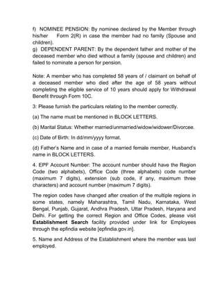 f) NOMINEE PENSION: By nominee declared by the Member through
his/her Form 2(R) in case the member had no family (Spouse and
children).
g) DEPENDENT PARENT: By the dependent father and mother of the
deceased member who died without a family (spouse and children) and
failed to nominate a person for pension.
Note: A member who has completed 58 years of / claimant on behalf of
a deceased member who died after the age of 58 years without
completing the eligible service of 10 years should apply for Withdrawal
Benefit through Form 10C.
3: Please furnish the particulars relating to the member correctly.
(a) The name must be mentioned in BLOCK LETTERS.
(b) Marital Status: Whether married/unmarried/widow/widower/Divorcee.
(c) Date of Birth: In dd/mm/yyyy format.
(d) Father’s Name and in case of a married female member, Husband’s
name in BLOCK LETTERS.
4. EPF Account Number: The account number should have the Region
Code (two alphabets), Office Code (three alphabets) code number
(maximum 7 digits), extension (sub code, if any, maximum three
characters) and account number (maximum 7 digits).
The region codes have changed after creation of the multiple regions in
some states, namely Maharashtra, Tamil Nadu, Karnataka, West
Bengal, Punjab, Gujarat, Andhra Pradesh, Uttar Pradesh, Haryana and
Delhi. For getting the correct Region and Office Codes, please visit
Establishment Search facility provided under link for Employees
through the epfindia website [epfindia.gov.in].
5. Name and Address of the Establishment where the member was last
employed.
 
