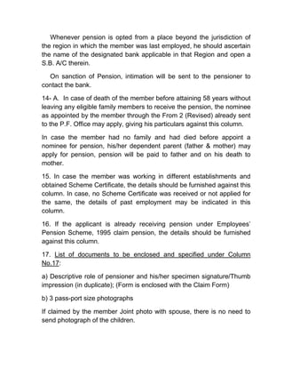 Whenever pension is opted from a place beyond the jurisdiction of
the region in which the member was last employed, he should ascertain
the name of the designated bank applicable in that Region and open a
S.B. A/C therein.
On sanction of Pension, intimation will be sent to the pensioner to
contact the bank.
14- A. In case of death of the member before attaining 58 years without
leaving any eligible family members to receive the pension, the nominee
as appointed by the member through the From 2 (Revised) already sent
to the P.F. Office may apply, giving his particulars against this column.
In case the member had no family and had died before appoint a
nominee for pension, his/her dependent parent (father & mother) may
apply for pension, pension will be paid to father and on his death to
mother.
15. In case the member was working in different establishments and
obtained Scheme Certificate, the details should be furnished against this
column. In case, no Scheme Certificate was received or not applied for
the same, the details of past employment may be indicated in this
column.
16. If the applicant is already receiving pension under Employees’
Pension Scheme, 1995 claim pension, the details should be furnished
against this column.
17. List of documents to be enclosed and specified under Column
No.17:
a) Descriptive role of pensioner and his/her specimen signature/Thumb
impression (in duplicate); (Form is enclosed with the Claim Form)
b) 3 pass-port size photographs
If claimed by the member Joint photo with spouse, there is no need to
send photograph of the children.
 