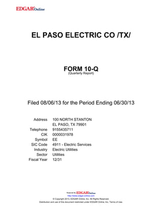EL PASO ELECTRIC CO /TX/
FORM 10-Q
(Quarterly Report)
Filed 08/06/13 for the Period Ending 06/30/13
Address 100 NORTH STANTON
EL PASO, TX 79901
Telephone 9155435711
CIK 0000031978
Symbol EE
SIC Code 4911 - Electric Services
Industry Electric Utilities
Sector Utilities
Fiscal Year 12/31
http://www.edgar-online.com
© Copyright 2013, EDGAR Online, Inc. All Rights Reserved.
Distribution and use of this document restricted under EDGAR Online, Inc. Terms of Use.
 