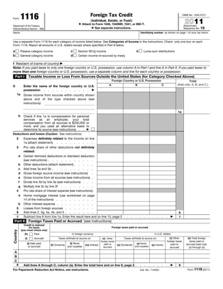 1116                                                         Foreign Tax Credit                                                                              OMB No. 1545-0121


                                                                                                                                                                            2011
Form
                                                                           (Individual, Estate, or Trust)
                                                               ▶     Attach to Form 1040, 1040NR, 1041, or 990-T.
Department of the Treasury                                                                                                                                                 Attachment
Internal Revenue Service (99)
                                                                            ▶ See separate instructions.                                                                   Sequence No. 19
Name                                                                                                                        Identifying number as shown on page 1 of your tax return


Use a separate Form 1116 for each category of income listed below. See Categories of Income in the instructions. Check only one box on each
Form 1116. Report all amounts in U.S. dollars except where specified in Part II below.

a             Passive category income                  c      Section 901(j) income                                     e       Lump-sum distributions
b             General category income                  d      Certain income re-sourced by treaty

f Resident of (name of country) ▶
Note: If you paid taxes to only one foreign country or U.S. possession, use column A in Part I and line A in Part II. If you paid taxes to
more than one foreign country or U.S. possession, use a separate column and line for each country or possession.
    Part I             Taxable Income or Loss From Sources Outside the United States (for Category Checked Above)
                                                                                                Foreign Country or U.S. Possession                                           Total
g                                                                                           A                   B                  C                                (Add cols. A, B, and C.)
                Enter the name of the foreign country or U.S.
                possession . . . . . . . . . . . ▶
      1a        Gross income from sources within country shown
                above and of the type checked above (see
                instructions):

                                                                                                                                                                    1a
          b     Check if line 1a is compensation for personal
                services as an employee, your total
                compensation from all sources is $250,000 or
                more, and you used an alternative basis to
                determine its source (see instructions) . . ▶
Deductions and losses (Caution: See instructions):
     2          Expenses definitely related to the income on line
                1a (attach statement) . . . . . . . . .
     3          Pro rata share of other deductions not definitely
                related:
          a     Certain itemized deductions or standard deduction
                (see instructions) . . . . . . . . . . .
      b         Other deductions (attach statement) . . . . .
      c         Add lines 3a and 3b . . . . . . . . . .
      d         Gross foreign source income (see instructions) .
      e         Gross income from all sources (see instructions) .
      f         Divide line 3d by line 3e (see instructions) . . .
      g         Multiply line 3c by line 3f . . . . . . . .
     4          Pro rata share of interest expense (see instructions):
       a        Home mortgage interest (use worksheet on page
                14 of the instructions) . . . . . . . . .
      b         Other interest expense . . . . . . . . .
     5          Losses from foreign sources . . . . . . .
     6          Add lines 2, 3g, 4a, 4b, and 5 . . . . . . .                                                                                                         6
     7          Subtract line 6 from line 1a. Enter the result here and on line 15, page 2                  .   .   .       .   .   .    .     .   .   .      ▶      7
  Part II Foreign Taxes Paid or Accrued (see instructions)
                Credit is claimed
                     for taxes                                                                  Foreign taxes paid or accrued
              (you must check one)
Country




                 (h)      Paid                           In foreign currency                                                                 In U.S. dollars
                 (i)      Accrued           Taxes withheld at source on:              (n) Other          Taxes withheld at source on:                        (r) Other        (s) Total foreign
                                                                                    foreign taxes                                                          foreign taxes        taxes paid or
                   (j) Date paid                       (l) Rents                       paid or                        (p) Rents                               paid or        accrued (add cols.
                                     (k) Dividends                     (m) Interest                 (o) Dividends                       (q) Interest
                    or accrued                       and royalties                     accrued                      and royalties                             accrued          (o) through (r))
  A
  B
  C
   8            Add lines A through C, column (s). Enter the total here and on line 9, page 2 .                             .   .   .    .     .   .   .      ▶      8
For Paperwork Reduction Act Notice, see instructions.                                                                       Cat. No. 11440U                                   Form 1116 (2011)
 