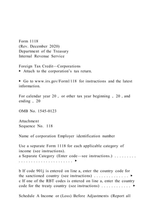 Form 1118
(Rev. December 2020)
Department of the Treasury
Internal Revenue Service
Foreign Tax Credit—Corporations
▶ Attach to the corporation’s tax return.
▶ Go to www.irs.gov/Form1118 for instructions and the latest
information.
For calendar year 20 , or other tax year beginning , 20 , and
ending , 20
OMB No. 1545-0123
Attachment
Sequence No. 118
Name of corporation Employer identification number
Use a separate Form 1118 for each applicable category of
income (see instructions).
a Separate Category (Enter code—see instructions.) . . . . . . . . .
. . . . . . . . . . . . . . . . . . . . . . ▶
b If code 901j is entered on line a, enter the country code for
the sanctioned country (see instructions) . . . . . . . . . . . . . . ▶
c If one of the RBT codes is entered on line a, enter the country
code for the treaty country (see instructions) . . . . . . . . . . . . ▶
Schedule A Income or (Loss) Before Adjustments (Report all
 