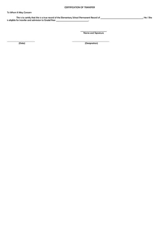 CERTIFICATION OF TRANSFER 
To Whom It May Concern 
This is to certify that this is a true record of the Elementary School Permanent Record of __________________________________________, He / She 
is eligible for transfer and admission to Grade/Year ________________________________. 
__________________________ 
Name and Signature 
(Date) (Designation) 

