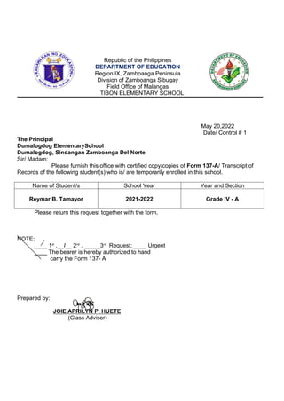 Republic of the Philippines
DEPARTMENT OF EDUCATION
Region IX, Zamboanga Peninsula
Division of Zamboanga Sibugay
Field Office of Malangas
TIBON ELEMENTARY SCHOOL
May 20,2022
Date/ Control # 1
The Principal
Dumalogdog ElementarySchool
Dumalogdog, Sindangan Zamboanga Del Norte
Sir/ Madam:
Please furnish this office with certified copy/copies of Form 137-A/ Transcript of
Records of the following student(s) who is/ are temporarily enrolled in this school.
Name of Student/s School Year Year and Section
Reymar B. Tamayor 2021-2022 Grade IV - A
Please return this request together with the form.
NOTE:
____ 1st
,__I__ 2nd
, _____3rd
Request; ____ Urgent
____ The bearer is hereby authorized to hand
carry the Form 137- A
Prepared by:
JOIE APRILYN P. HUETE
(Class Adviser)
 