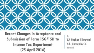 Recent Changes in Acceptance and
Submission of Form 15G/15H to
Income Tax Department
(25 April 2016)
By:
CA Tushar Tibrewal
K.K. Tibrewal & Co.
Varanasi
 