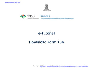 www.simpletaxindia.net




                                  e-Tutorial

                         Download Form 16A




                           Copyright http://www.simpletaxindia.net/2013/03/tds-rate-chart-fy-2013-14-tcs-rate.html
                                     © 2012 Income Tax Department                                               1
 