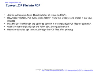 www.simpletaxindia.net

 Convert .ZIP File into PDF

• .Zip file will contain Form 16A details for all requested PANs
• Download ‘TRACES PDF Generation Utility’ from the website and install it on your
  desktop
• Pass the ZIP file through the utility to convert it into individual PDF files for each PAN
• User can opt to digitally sign the Form 16As during conversion
• Deductor can also opt to manually sign the PDF files after printing




                                Copyright http://www.simpletaxindia.net/2013/03/tds-rate-chart-fy-2013-14-tcs-rate.html
                                          © 2012 Income Tax Department                                             17
 