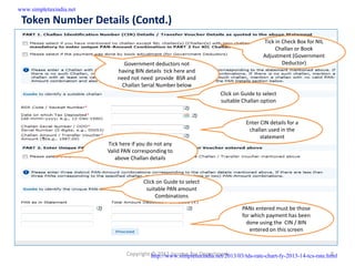 www.simpletaxindia.net

 Token Number Details (Contd.)
                                                                                        Tick in Check Box for NIL
                                                                                             Challan or Book
                                                                                        Adjustment (Government
                               Government deductors not                                         Deductor)
                             having BIN details tick here and
                             need not need provide BSR and
                              Challan Serial Number below
                                                                      Click on Guide to select
                                                                      suitable Challan option


                                                                                 Enter CIN details for a
                                                                                  challan used in the
                                                                                       statement
                         Tick here if you do not any
                         Valid PAN corresponding to
                            above Challan details



                                       Click on Guide to select
                                        suitable PAN amount
                                            Combinations

                                                                               PANs entered must be those
                                                                               for which payment has been
                                                                                 done using the CIN / BIN
                                                                                  entered on this screen



                                Copyright http://www.simpletaxindia.net/2013/03/tds-rate-chart-fy-2013-14-tcs-rate.html
                                          © 2012 Income Tax Department                                               8
 