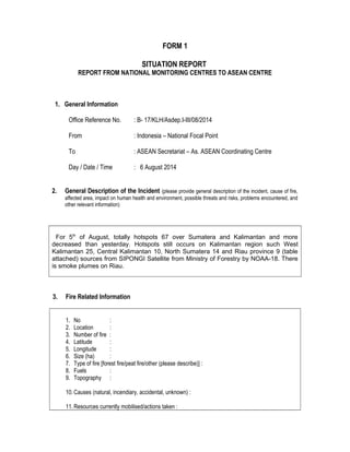FORM 1 
SITUATION REPORT 
REPORT FROM NATIONAL MONITORING CENTRES TO ASEAN CENTRE 
1. General Information 
Office Reference No. : B- 17/KLH/Asdep.I-III/08/2014 
From : Indonesia – National Focal Point 
To : ASEAN Secretariat – As. ASEAN Coordinating Centre 
Day / Date / Time : 6 August 2014 
2. General Description of the Incident (please provide general description of the incident, cause of fire, 
affected area, impact on human health and environment, possible threats and risks, problems encountered, and 
other relevant information) 
For 5th of August, totally hotspots 67 over Sumatera and Kalimantan and more 
decreased than yesterday. Hotspots still occurs on Kalimantan region such West 
Kalimantan 25, Central Kalimantan 10, North Sumatera 14 and Riau province 9 (table 
attached) sources from SIPONGI Satellite from Ministry of Forestry by NOAA-18. There 
is smoke plumes on Riau. 
3. Fire Related Information 
1. No : 
2. Location : 
3. Number of fire : 
4. Latitude : 
5. Longitude : 
6. Size (ha) : 
7. Type of fire [forest fire/peat fire/other (please describe)] : 
8. Fuels : 
9. Topography : 
10. Causes (natural, incendiary, accidental, unknown) : 
11. Resources currently mobilised/actions taken : 
 