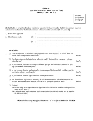 FORM 1-A
[See Rules 5(1), (3), (7), 10(a), 14(d) and 18(d)]
MEDICAL CERTIFICATE
Space for
passport size
photograph
[To be filled in by a registered medical practitioner appointed for the purpose by the State Government or person
authorised in this behalf by the State Government referred to under sub-section (3) of Section 8.]
1. Name of the applicant : .........................................................................................................
2. Identification marks (1)
(2)
:
:
……………………………………………………………………..
……………………………………………………………………..
……………………………………………………………………..
……………………………………………………………………..
Declaration:
3. (a) Does the applicant, to the best of your judgment, suffer from any defect of vision? If so, has
it been corrected by suitable Spectacles? Yes/No
(b) Can the applicant, to the best of your judgment, readily distinguish the pigmentary colours,
red and green? Yes/No
(c) In your opinion, is he able to distinguish with his eyesight at a distance of 25 metres in good
day light a motor car number plate? Yes/No
(d) In your opinion, does the applicant suffer from a degree of deafness which would prevent his
hearing the ordinary sound signals? Yes/No
(e) In your opinion, does the applicant suffer from night blindness? Yes/No
(f) Has the applicant any defect or deformity or loss of member which would interfere with the
efficient performance of his duties as a driver? If so, give your reasons in detail. Yes/No
(g) Optional
(a) Blood Group of the applicant (if the applicant so desires that the information may be noted
in his driving licence),
(b) RH factor of the applicant (if the applicant so desires that the information may be noted in
his driving licence).
Declaration made by the applicant in Form-1 as to his physical fitness is attached.
Space for
passport size
photograph
 