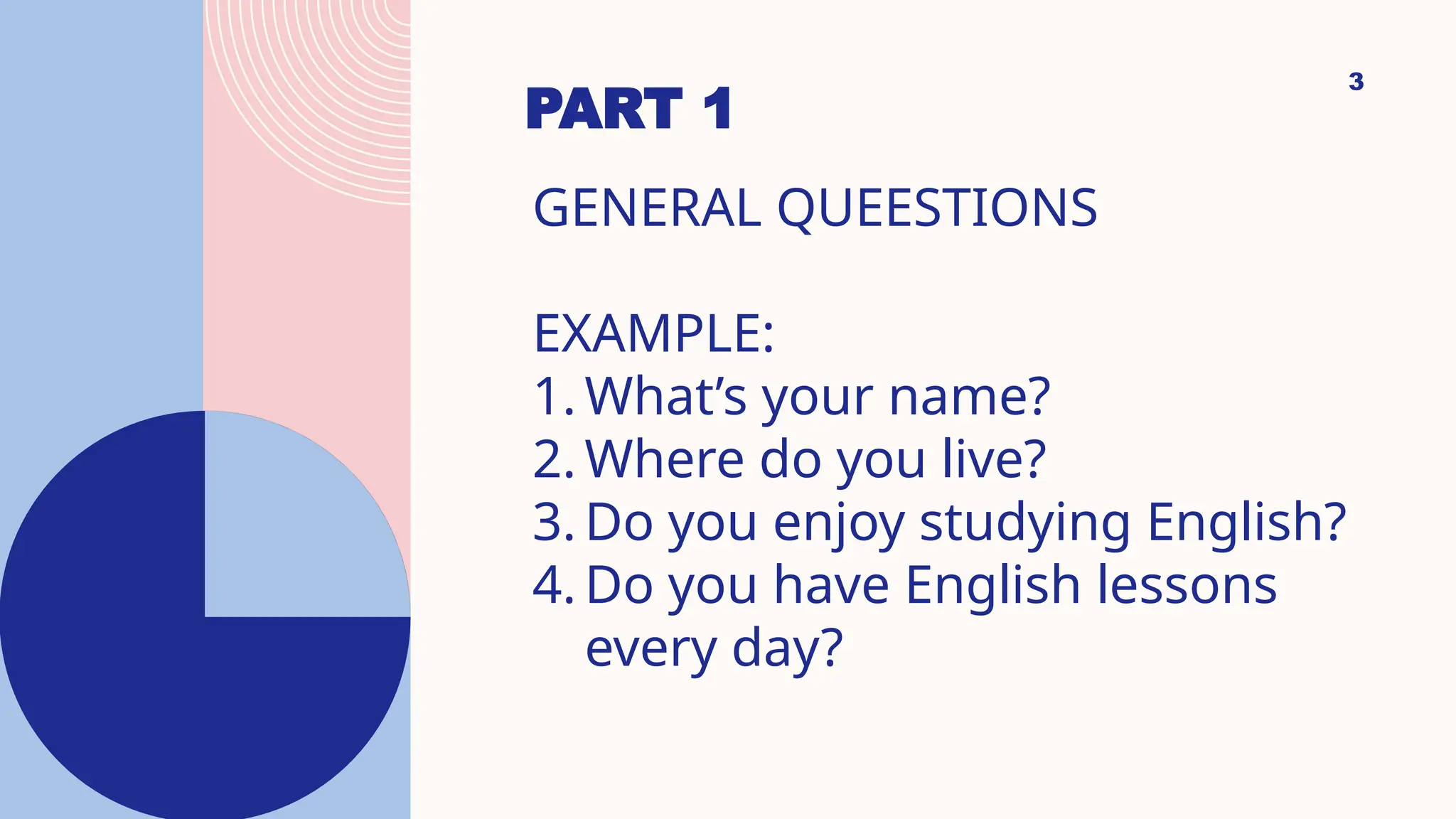 PART 1
3
GENERAL QUEESTIONS
EXAMPLE:
1. What’s your name?
2. Where do you live?
3. Do you enjoy studying English?
4. Do you have English lessons
every day?