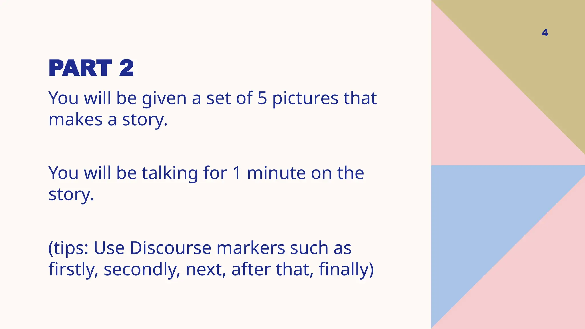 PART 2
4
You will be given a set of 5 pictures that
makes a story.
You will be talking for 1 minute on the
story.
(tips: Use Discourse markers such as
firstly, secondly, next, after that, finally)